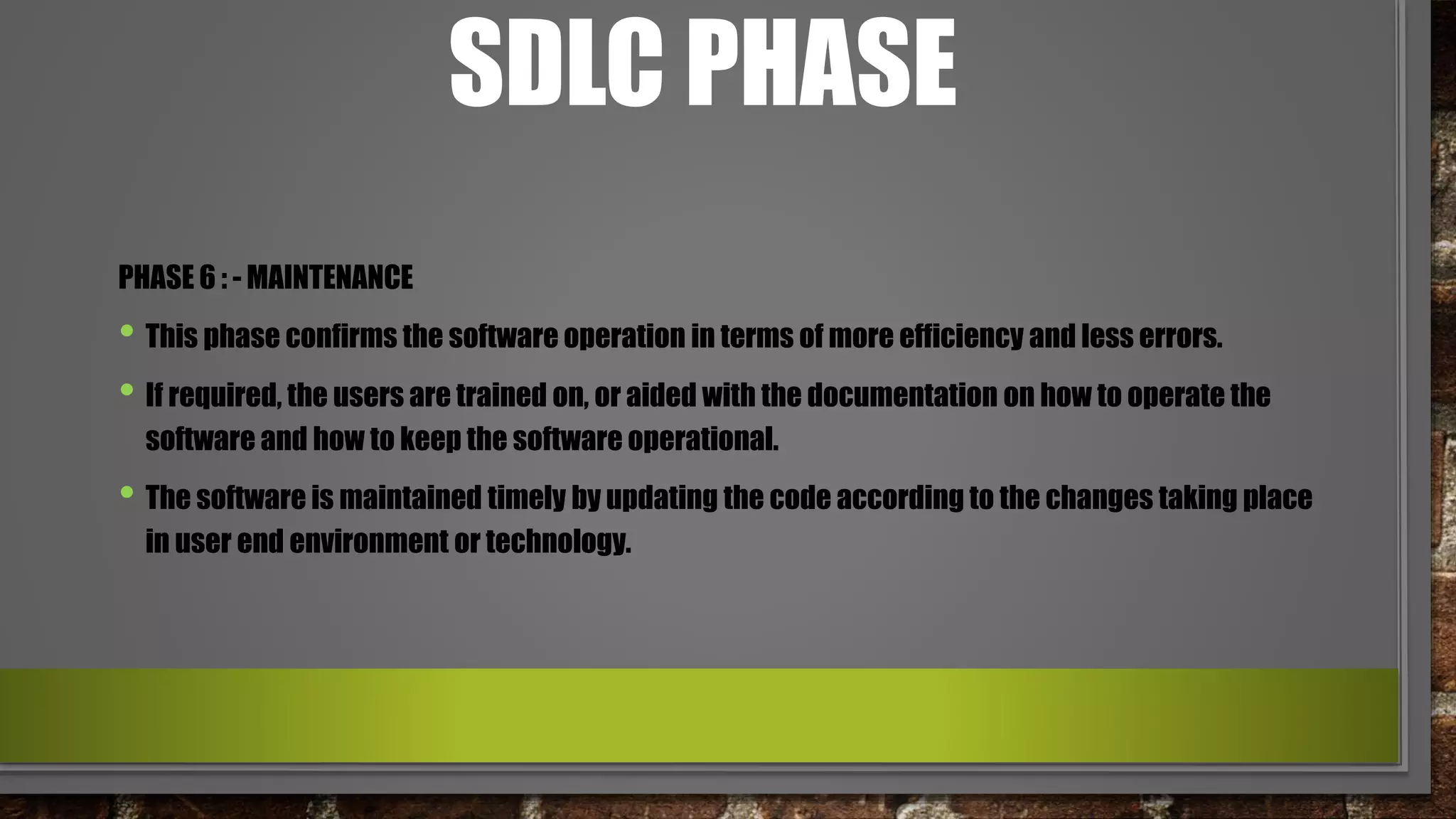 SDLC PHASE
PHASE 6 : - MAINTENANCE
• This phase confirms the software operation in terms of more efficiency and less errors.
• If required, the users are trained on, or aided with the documentation on how to operate the
software and how to keep the software operational.
• The software is maintained timely by updating the code according to the changes taking place
in user end environment or technology.
 