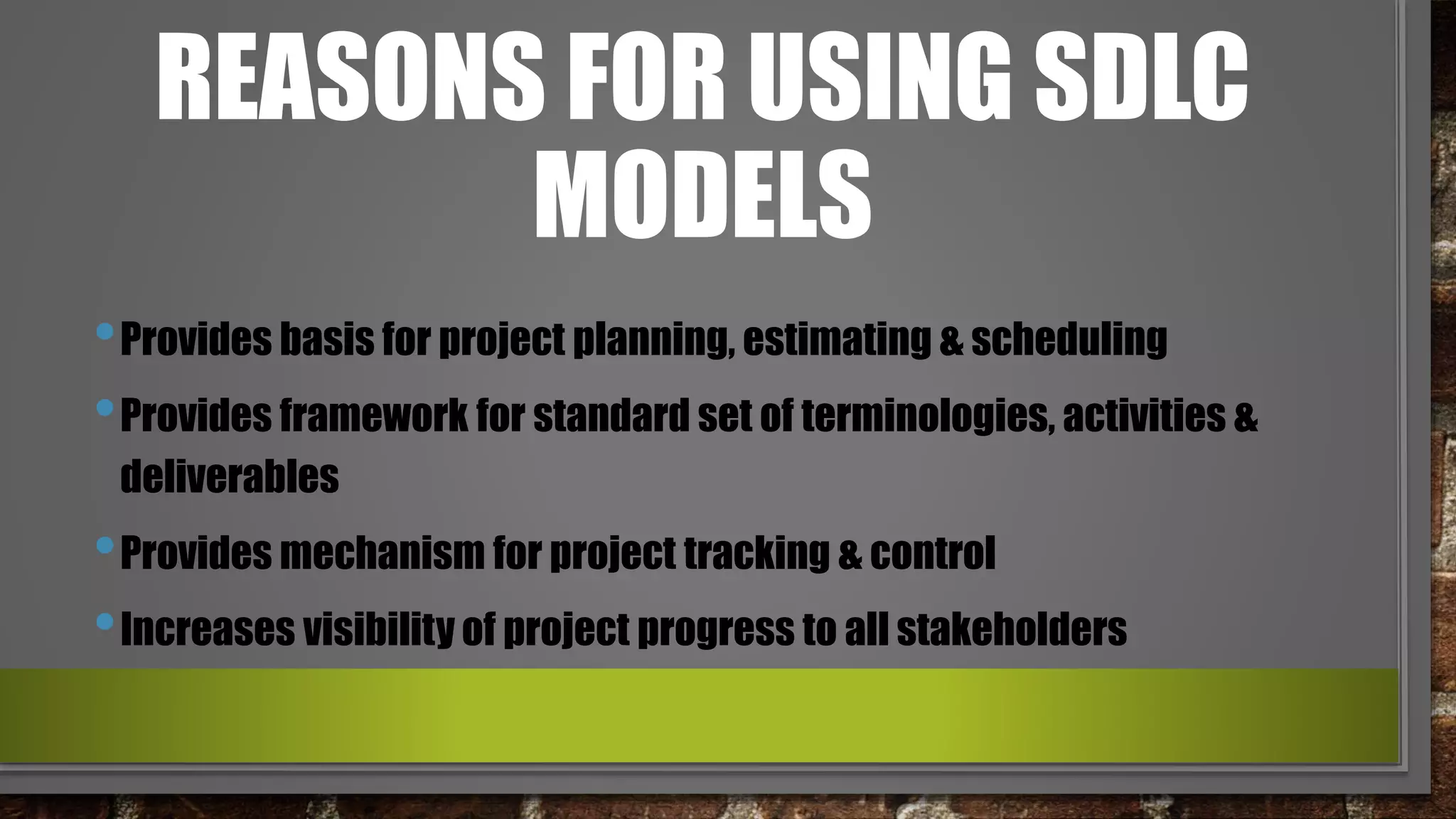 REASONS FOR USING SDLC
MODELS
•Provides basis for project planning, estimating & scheduling
•Provides framework for standard set of terminologies, activities &
deliverables
•Provides mechanism for project tracking & control
•Increases visibility of project progress to all stakeholders
 