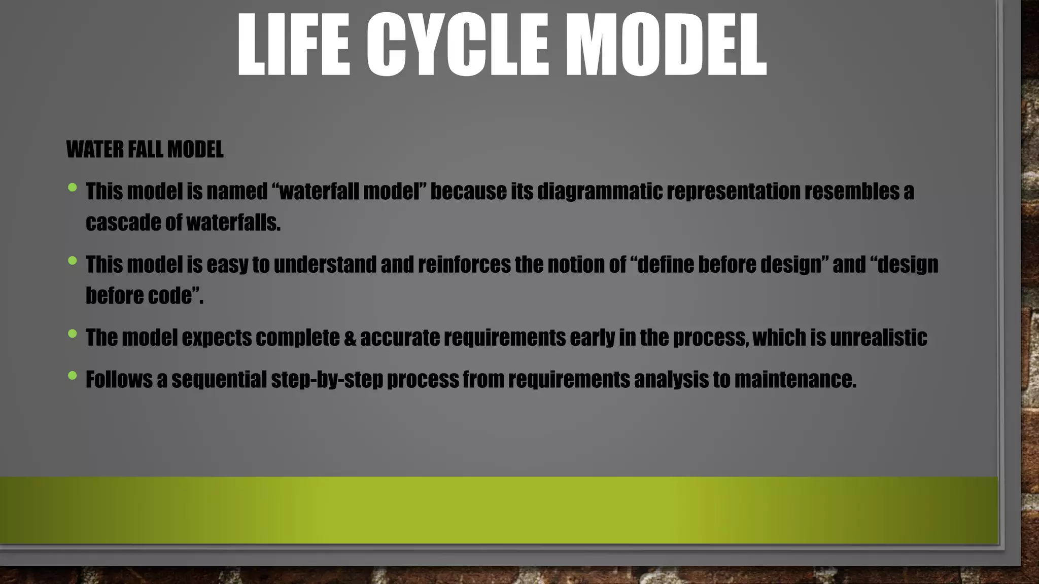 LIFE CYCLE MODEL
WATER FALL MODEL
• This model is named “waterfall model” because its diagrammatic representation resembles a
cascade of waterfalls.
• This model is easy to understand and reinforces the notion of “define before design” and “design
before code”.
• The model expects complete & accurate requirements early in the process, which is unrealistic
• Follows a sequential step-by-step process from requirements analysis to maintenance.
 