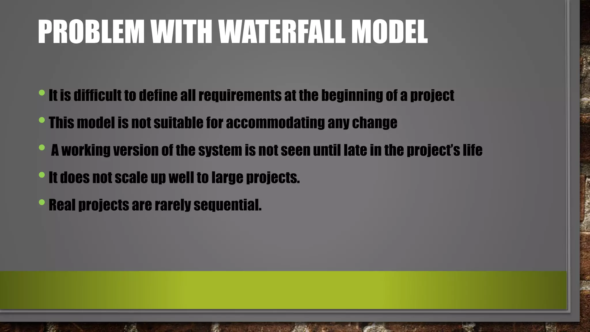 PROBLEM WITH WATERFALL MODEL
•It is difficult to define all requirements at the beginning of a project
•This model is not suitable for accommodating any change
• A working version of the system is not seen until late in the project’s life
•It does not scale up well to large projects.
•Real projects are rarely sequential.
 