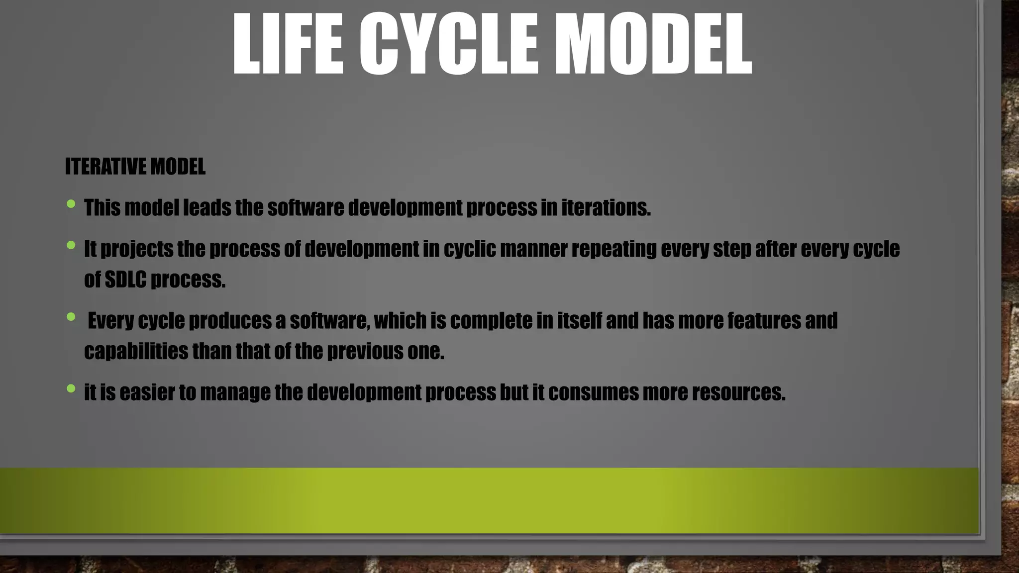 LIFE CYCLE MODEL
ITERATIVE MODEL
• This model leads the software development process in iterations.
• It projects the process of development in cyclic manner repeating every step after every cycle
of SDLC process.
• Every cycle produces a software, which is complete in itself and has more features and
capabilities than that of the previous one.
• it is easier to manage the development process but it consumes more resources.
 