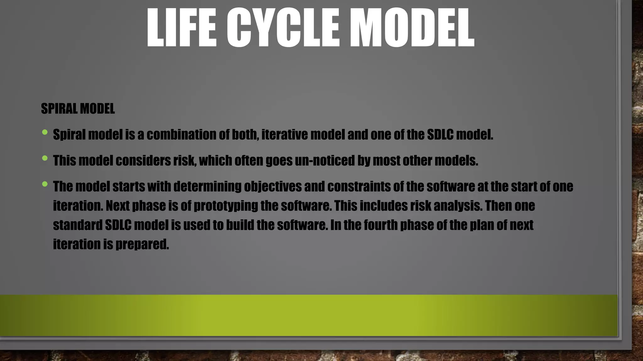 LIFE CYCLE MODEL
SPIRAL MODEL
• Spiral model is a combination of both, iterative model and one of the SDLC model.
• This model considers risk, which often goes un-noticed by most other models.
• The model starts with determining objectives and constraints of the software at the start of one
iteration. Next phase is of prototyping the software. This includes risk analysis. Then one
standard SDLC model is used to build the software. In the fourth phase of the plan of next
iteration is prepared.
 