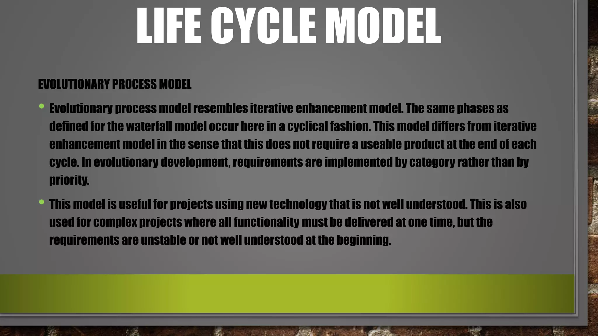 LIFE CYCLE MODEL
EVOLUTIONARY PROCESS MODEL
• Evolutionary process model resembles iterative enhancement model. The same phases as
defined for the waterfall model occur here in a cyclical fashion. This model differs from iterative
enhancement model in the sense that this does not require a useable product at the end of each
cycle. In evolutionary development, requirements are implemented by category rather than by
priority.
• This model is useful for projects using new technology that is not well understood. This is also
used for complex projects where all functionality must be delivered at one time, but the
requirements are unstable or not well understood at the beginning.
 