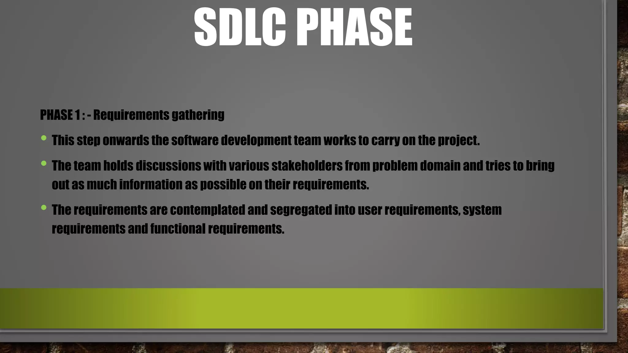 SDLC PHASE
PHASE 1 : - Requirements gathering
• This step onwards the software development team works to carry on the project.
• The team holds discussions with various stakeholders from problem domain and tries to bring
out as much information as possible on their requirements.
• The requirements are contemplated and segregated into user requirements, system
requirements and functional requirements.
 
