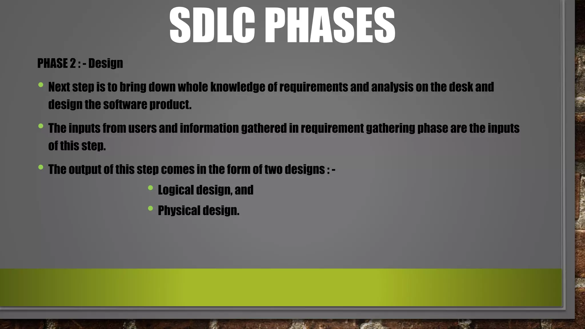 SDLC PHASES
PHASE 2 : - Design
• Next step is to bring down whole knowledge of requirements and analysis on the desk and
design the software product.
• The inputs from users and information gathered in requirement gathering phase are the inputs
of this step.
• The output of this step comes in the form of two designs : -
• Logical design, and
• Physical design.
 