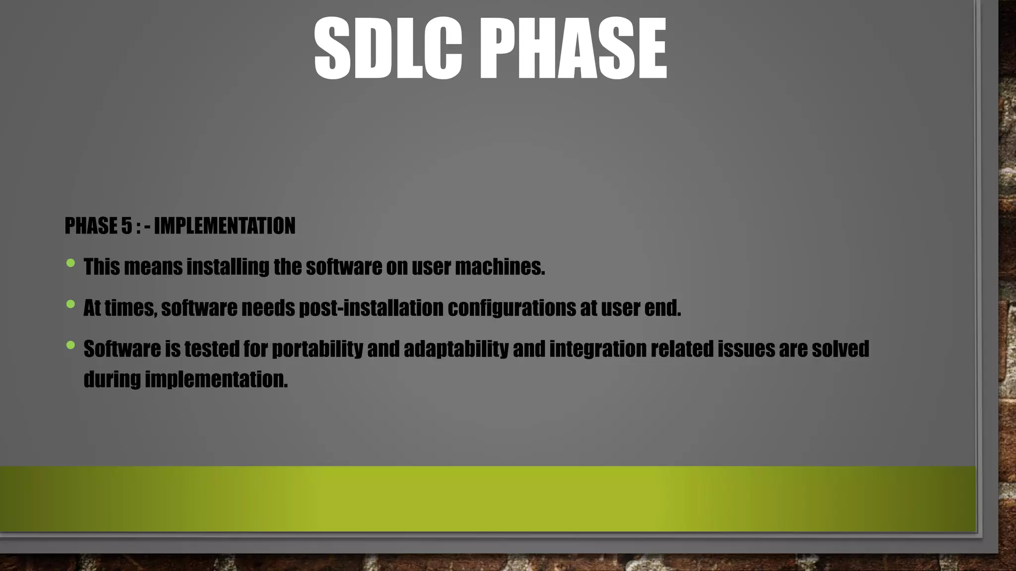 SDLC PHASE
PHASE 5 : - IMPLEMENTATION
• This means installing the software on user machines.
• At times, software needs post-installation configurations at user end.
• Software is tested for portability and adaptability and integration related issues are solved
during implementation.
 