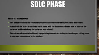 SDLC PHASE
PHASE 6 : - MAINTENANCE
• This phase confirms the software operation in terms of more efficiency and less errors.
• If required, the users are trained on, or aided with the documentation on how to operate the
software and how to keep the software operational.
• The software is maintained timely by updating the code according to the changes taking place
in user end environment or technology.
 