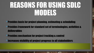 REASONS FOR USING SDLC
MODELS
•Provides basis for project planning, estimating & scheduling
•Provides framework for standard set of terminologies, activities &
deliverables
•Provides mechanism for project tracking & control
•Increases visibility of project progress to all stakeholders
 
