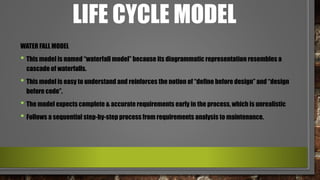 LIFE CYCLE MODEL
WATER FALL MODEL
• This model is named “waterfall model” because its diagrammatic representation resembles a
cascade of waterfalls.
• This model is easy to understand and reinforces the notion of “define before design” and “design
before code”.
• The model expects complete & accurate requirements early in the process, which is unrealistic
• Follows a sequential step-by-step process from requirements analysis to maintenance.
 
