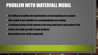 PROBLEM WITH WATERFALL MODEL
•It is difficult to define all requirements at the beginning of a project
•This model is not suitable for accommodating any change
• A working version of the system is not seen until late in the project’s life
•It does not scale up well to large projects.
•Real projects are rarely sequential.
 