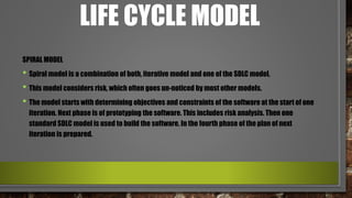 LIFE CYCLE MODEL
SPIRAL MODEL
• Spiral model is a combination of both, iterative model and one of the SDLC model.
• This model considers risk, which often goes un-noticed by most other models.
• The model starts with determining objectives and constraints of the software at the start of one
iteration. Next phase is of prototyping the software. This includes risk analysis. Then one
standard SDLC model is used to build the software. In the fourth phase of the plan of next
iteration is prepared.
 