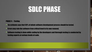 SDLC PHASE
PHASE 4 : - Testing
• An estimate says that 50% of whole software development process should be tested.
• Errors may ruin the software from critical level to its own removal.
• Software testing is done while coding by the developers and thorough testing is conducted by
testing experts at various levels of code.
 