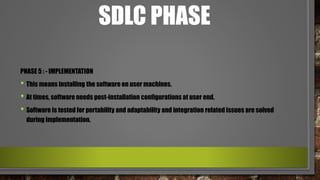 SDLC PHASE
PHASE 5 : - IMPLEMENTATION
• This means installing the software on user machines.
• At times, software needs post-installation configurations at user end.
• Software is tested for portability and adaptability and integration related issues are solved
during implementation.
 