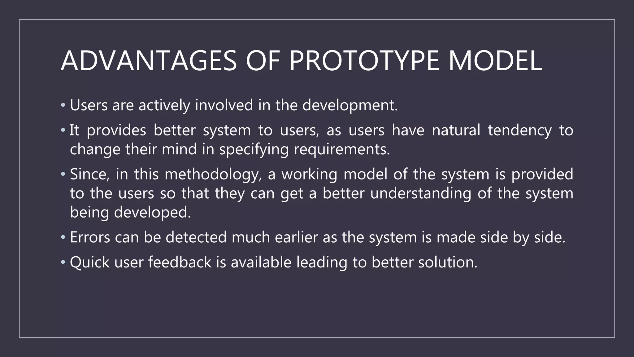 ADVANTAGES OF PROTOTYPE MODEL
• Users are actively involved in the development.
• It provides better system to users, as users have natural tendency to
change their mind in specifying requirements.
• Since, in this methodology, a working model of the system is provided
to the users so that they can get a better understanding of the system
being developed.
• Errors can be detected much earlier as the system is made side by side.
• Quick user feedback is available leading to better solution.
 