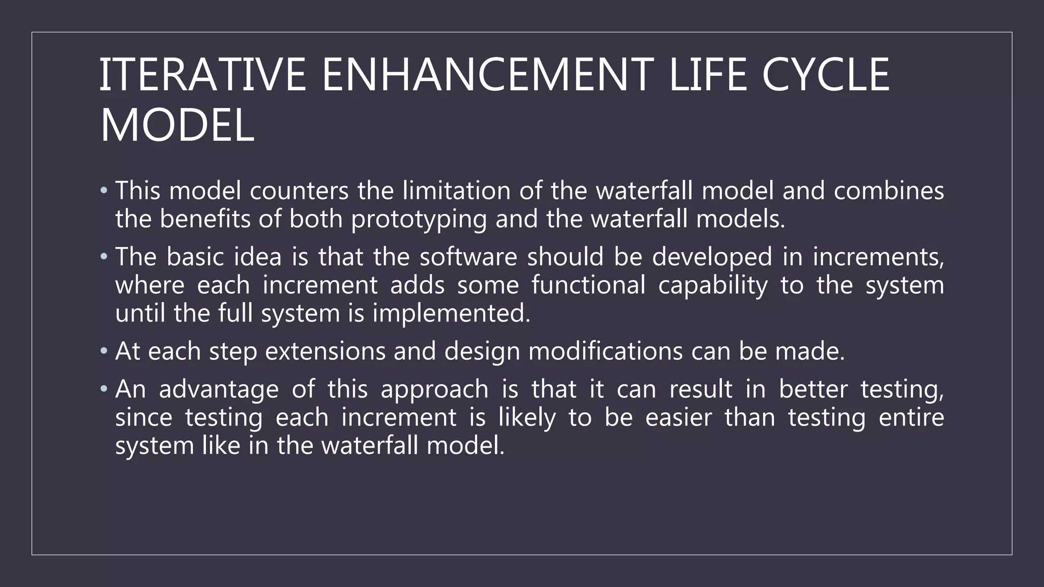 ITERATIVE ENHANCEMENT LIFE CYCLE
MODEL
• This model counters the limitation of the waterfall model and combines
the benefits of both prototyping and the waterfall models.
• The basic idea is that the software should be developed in increments,
where each increment adds some functional capability to the system
until the full system is implemented.
• At each step extensions and design modifications can be made.
• An advantage of this approach is that it can result in better testing,
since testing each increment is likely to be easier than testing entire
system like in the waterfall model.
 