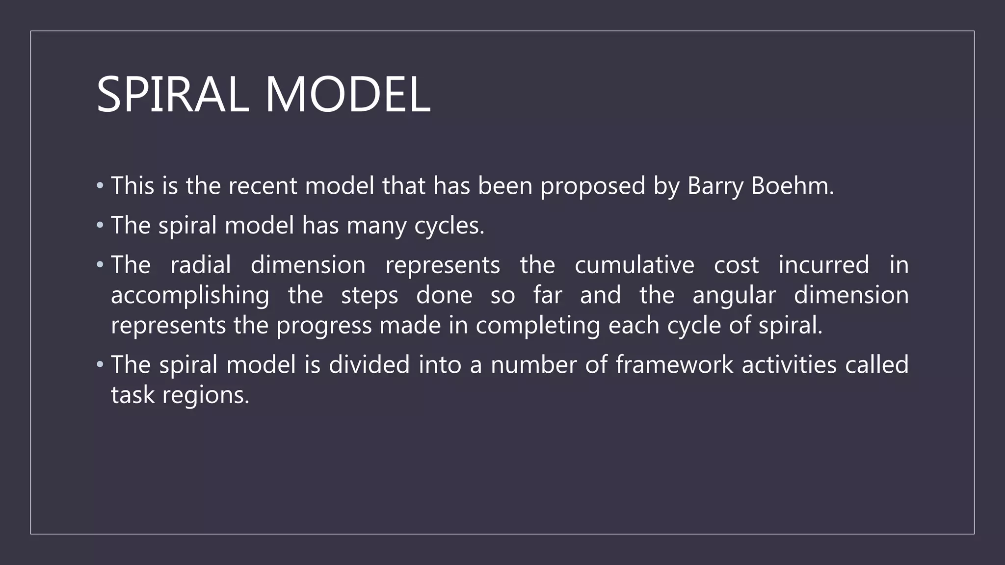 SPIRAL MODEL
• This is the recent model that has been proposed by Barry Boehm.
• The spiral model has many cycles.
• The radial dimension represents the cumulative cost incurred in
accomplishing the steps done so far and the angular dimension
represents the progress made in completing each cycle of spiral.
• The spiral model is divided into a number of framework activities called
task regions.
 