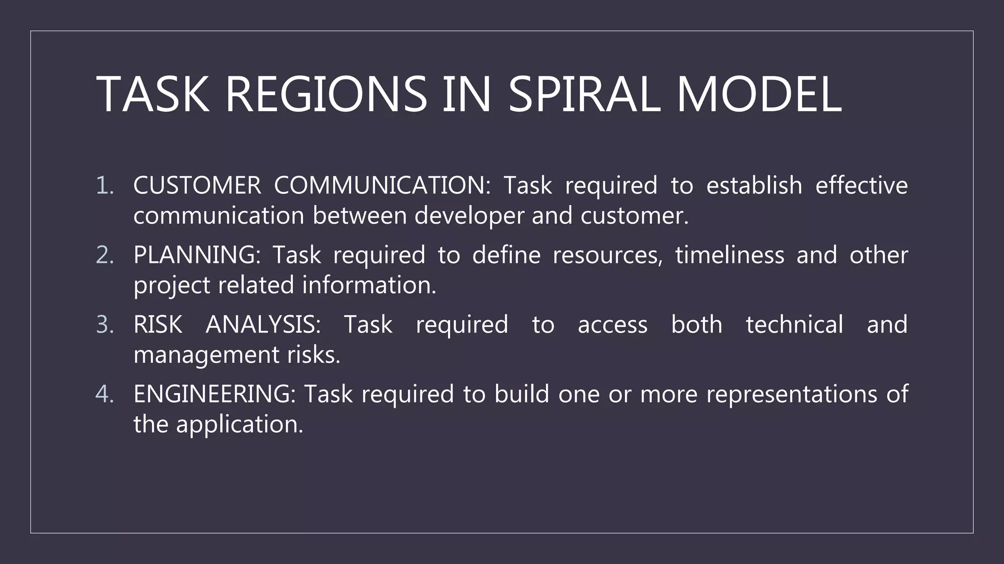 TASK REGIONS IN SPIRAL MODEL
1. CUSTOMER COMMUNICATION: Task required to establish effective
communication between developer and customer.
2. PLANNING: Task required to define resources, timeliness and other
project related information.
3. RISK ANALYSIS: Task required to access both technical and
management risks.
4. ENGINEERING: Task required to build one or more representations of
the application.
 