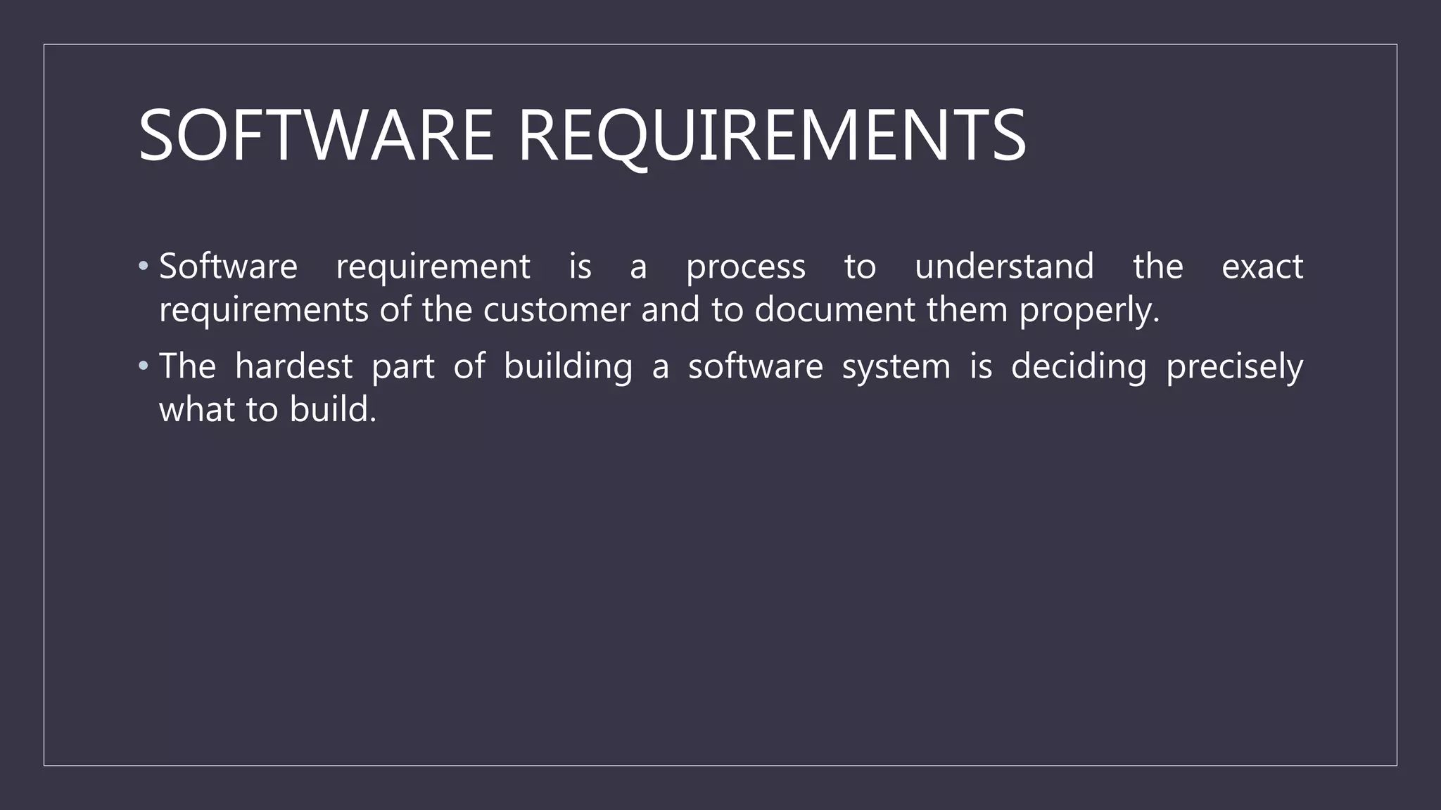 SOFTWARE REQUIREMENTS
• Software requirement is a process to understand the exact
requirements of the customer and to document them properly.
• The hardest part of building a software system is deciding precisely
what to build.
 