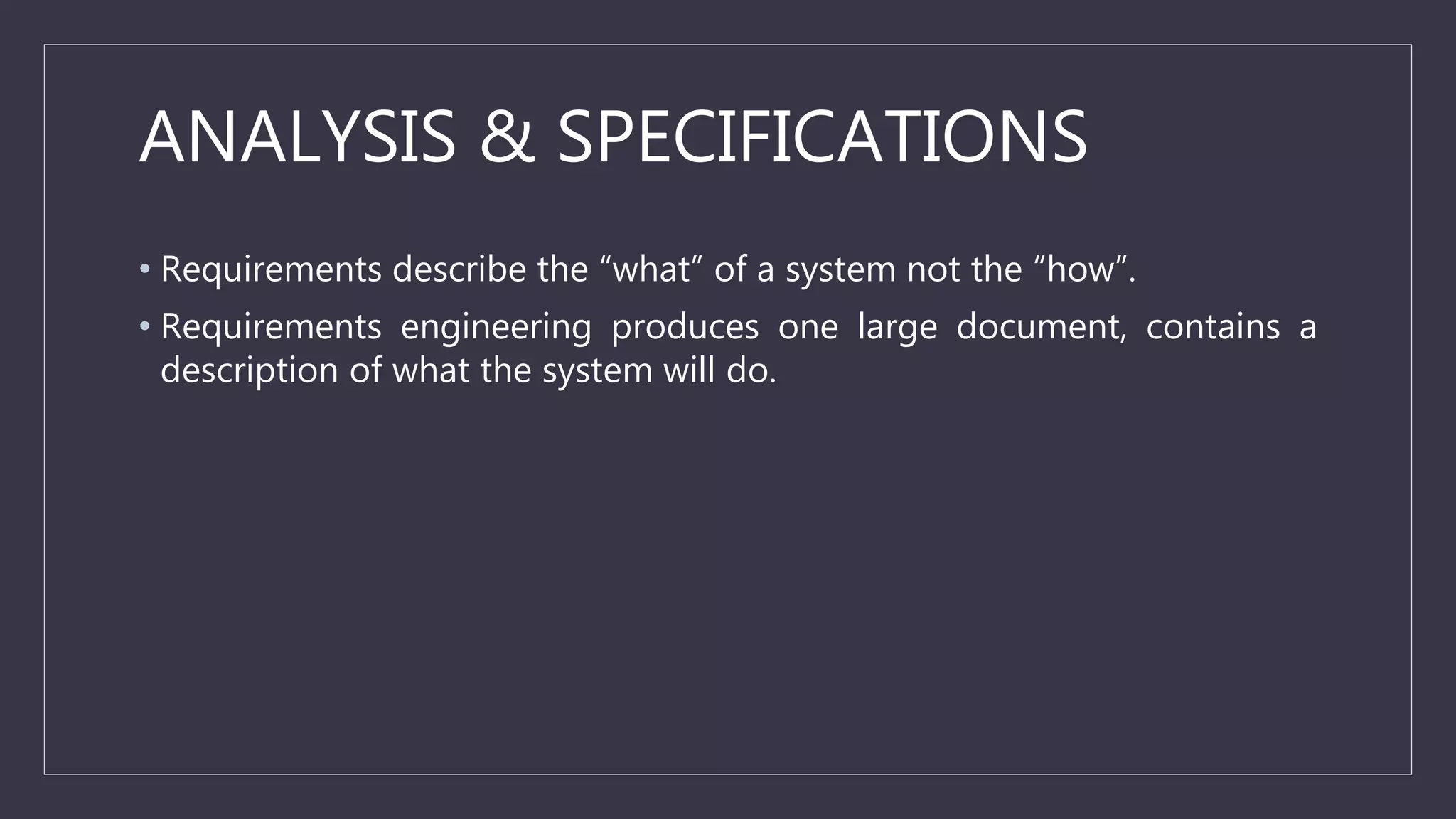 ANALYSIS & SPECIFICATIONS
• Requirements describe the “what” of a system not the “how”.
• Requirements engineering produces one large document, contains a
description of what the system will do.
 