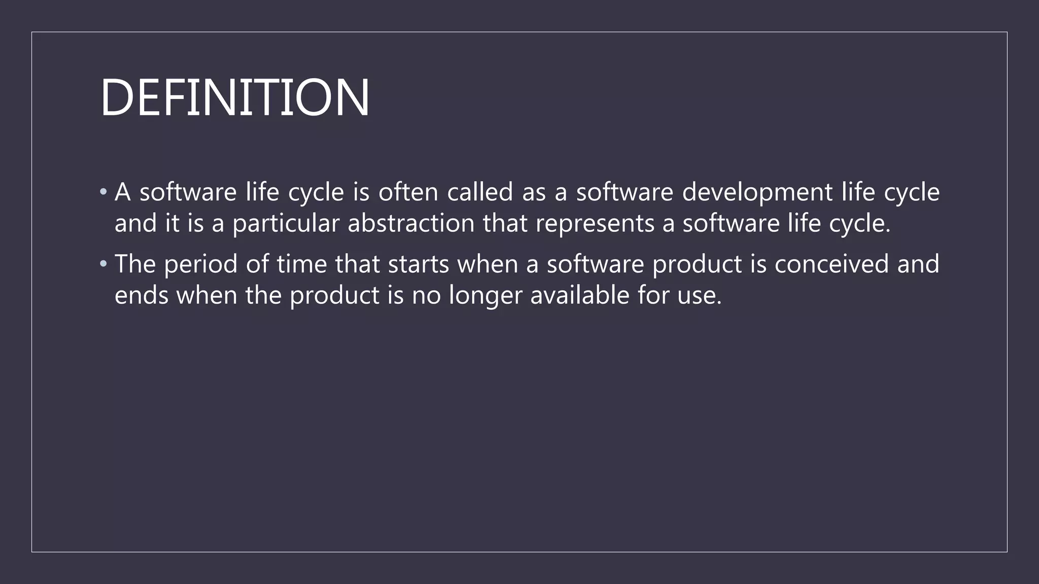 DEFINITION
• A software life cycle is often called as a software development life cycle
and it is a particular abstraction that represents a software life cycle.
• The period of time that starts when a software product is conceived and
ends when the product is no longer available for use.
 