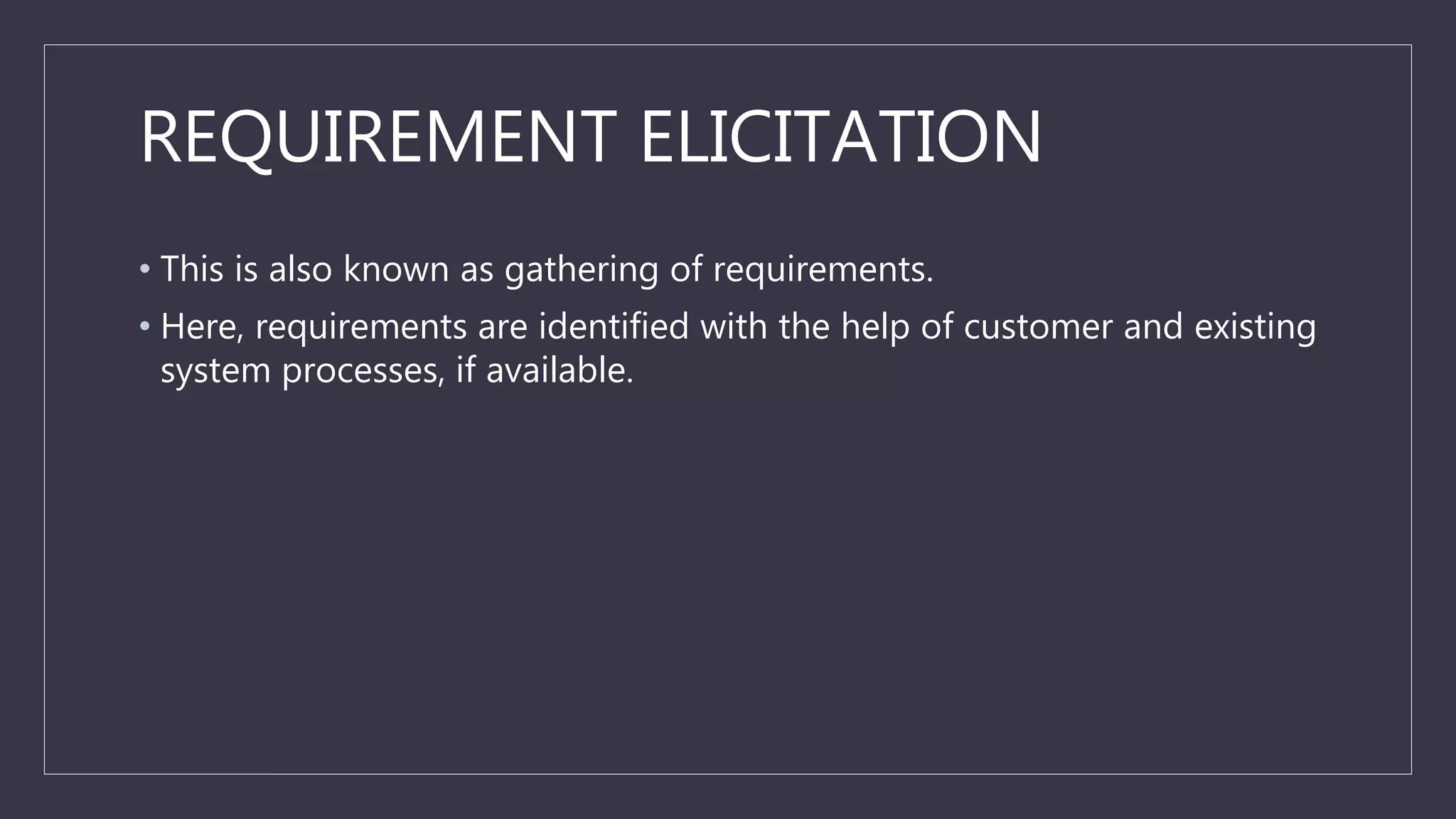REQUIREMENT ELICITATION
• This is also known as gathering of requirements.
• Here, requirements are identified with the help of customer and existing
system processes, if available.
 