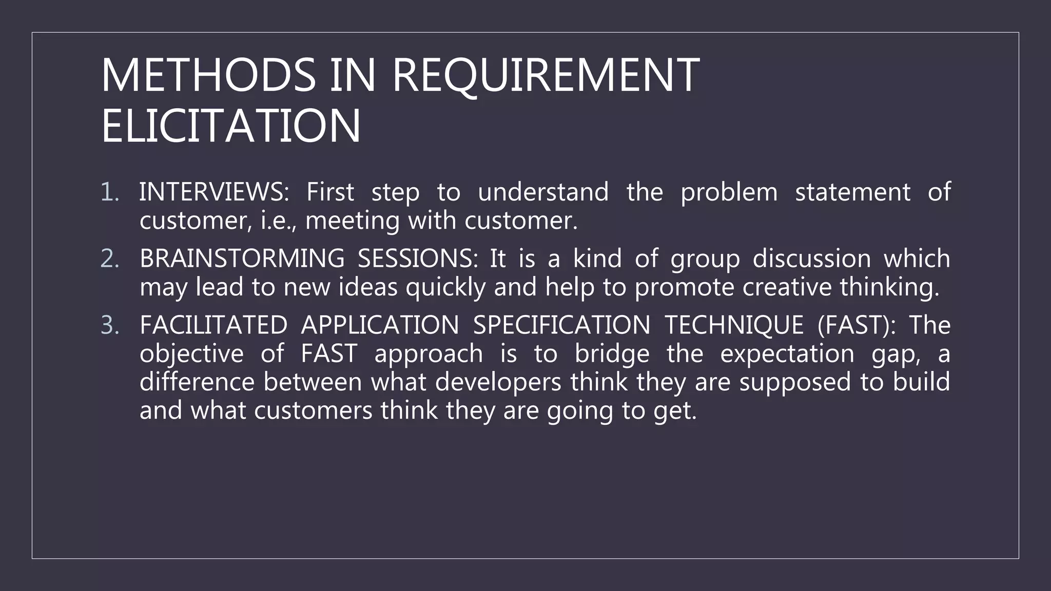 METHODS IN REQUIREMENT
ELICITATION
1. INTERVIEWS: First step to understand the problem statement of
customer, i.e., meeting with customer.
2. BRAINSTORMING SESSIONS: It is a kind of group discussion which
may lead to new ideas quickly and help to promote creative thinking.
3. FACILITATED APPLICATION SPECIFICATION TECHNIQUE (FAST): The
objective of FAST approach is to bridge the expectation gap, a
difference between what developers think they are supposed to build
and what customers think they are going to get.
 