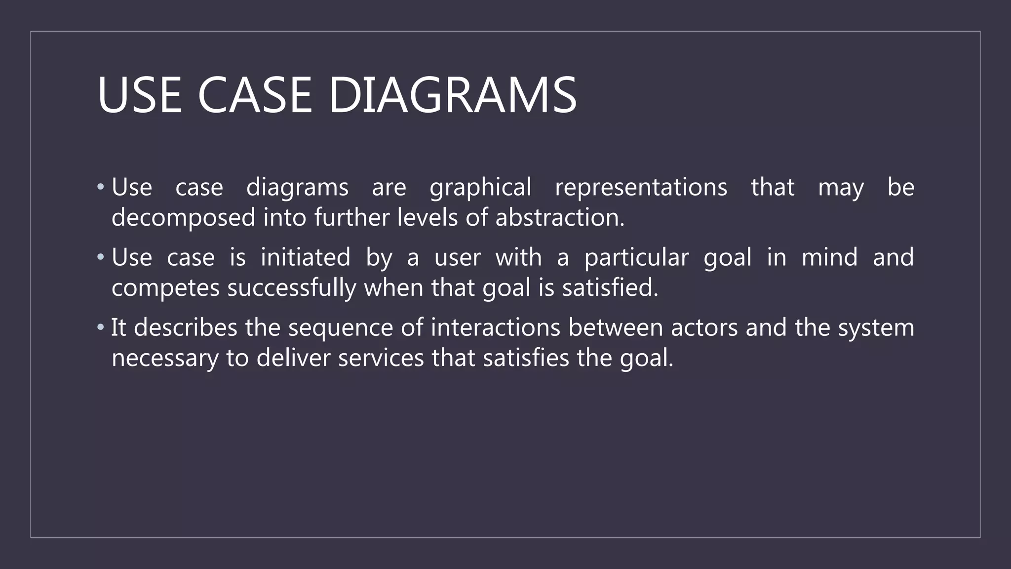 USE CASE DIAGRAMS
• Use case diagrams are graphical representations that may be
decomposed into further levels of abstraction.
• Use case is initiated by a user with a particular goal in mind and
competes successfully when that goal is satisfied.
• It describes the sequence of interactions between actors and the system
necessary to deliver services that satisfies the goal.
 