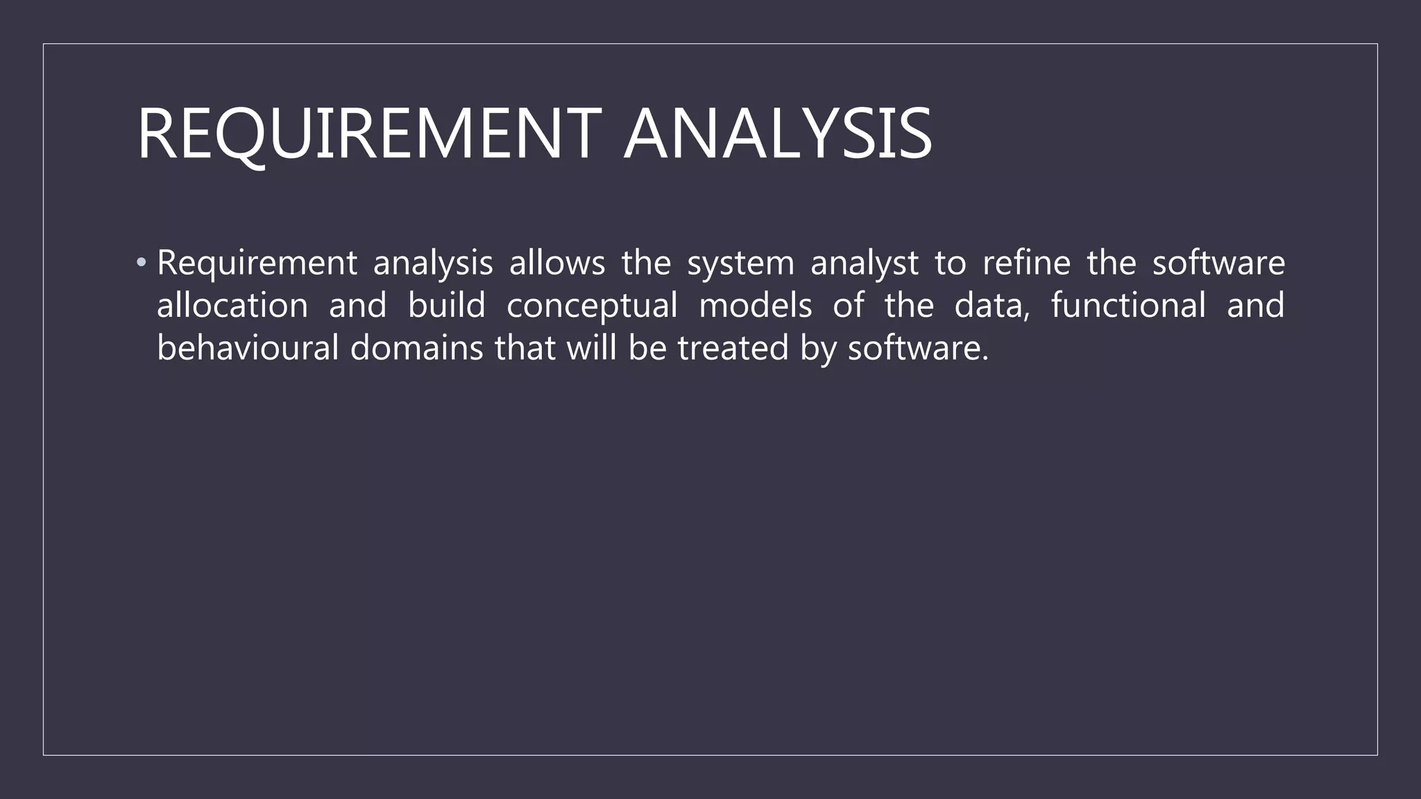 REQUIREMENT ANALYSIS
• Requirement analysis allows the system analyst to refine the software
allocation and build conceptual models of the data, functional and
behavioural domains that will be treated by software.
 
