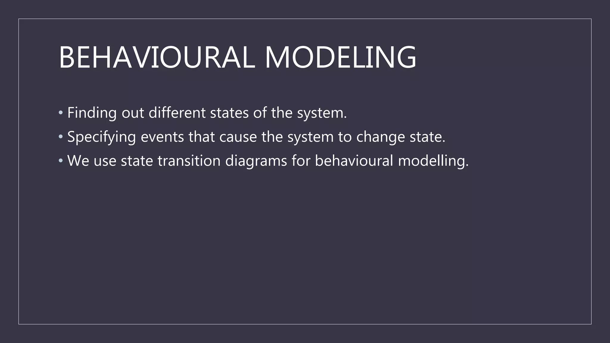 BEHAVIOURAL MODELING
• Finding out different states of the system.
• Specifying events that cause the system to change state.
• We use state transition diagrams for behavioural modelling.
 