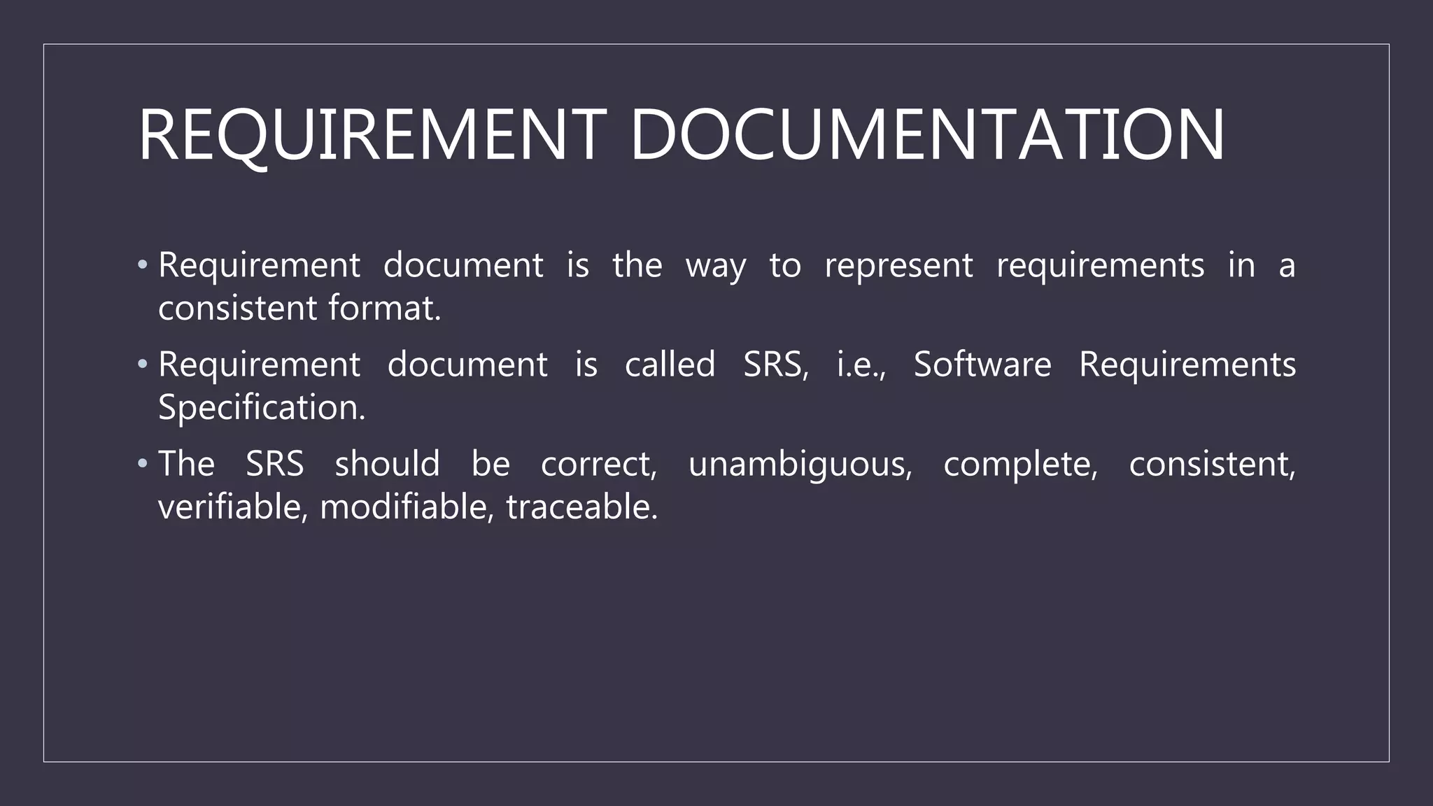 REQUIREMENT DOCUMENTATION
• Requirement document is the way to represent requirements in a
consistent format.
• Requirement document is called SRS, i.e., Software Requirements
Specification.
• The SRS should be correct, unambiguous, complete, consistent,
verifiable, modifiable, traceable.
 