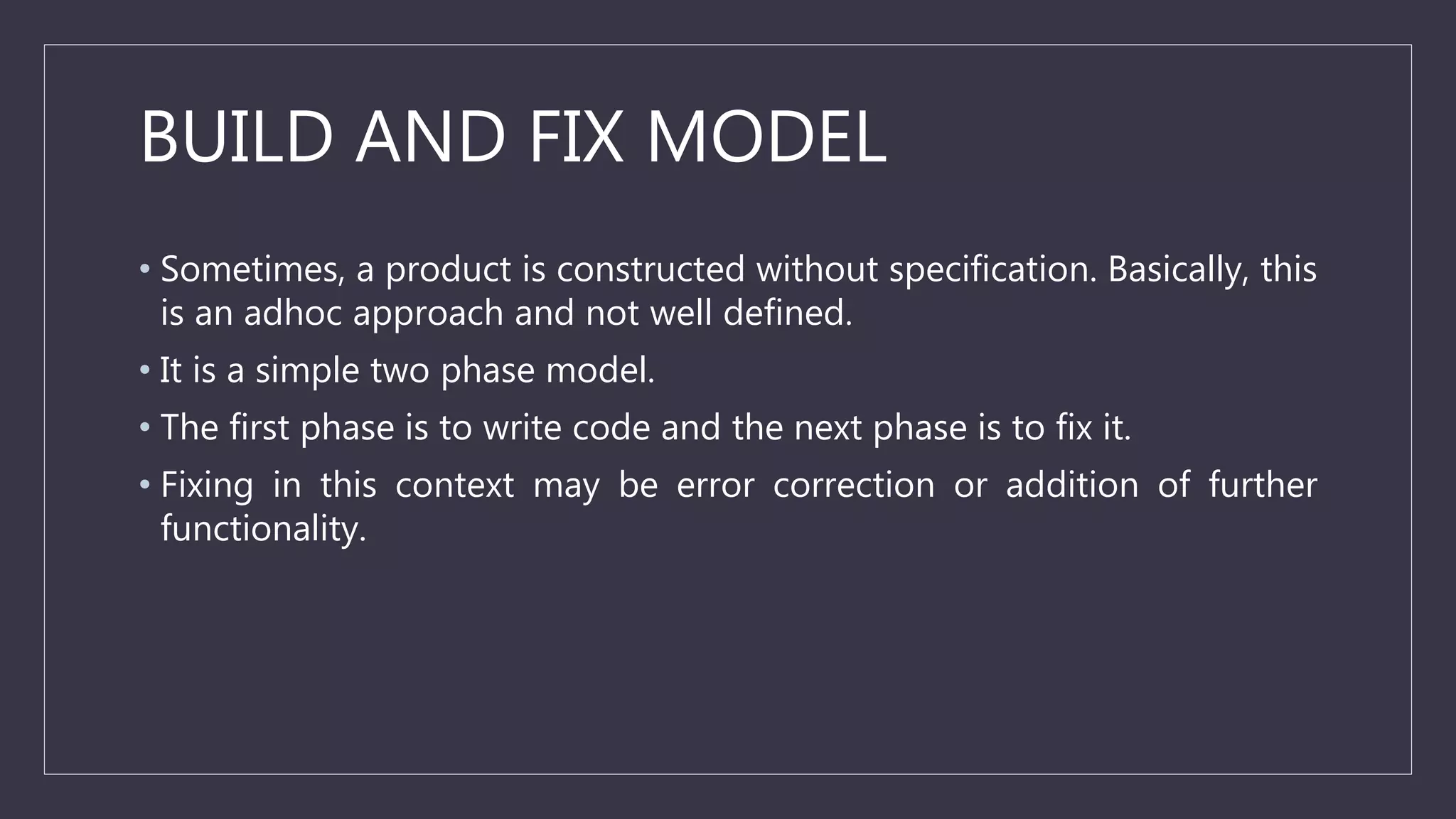 BUILD AND FIX MODEL
• Sometimes, a product is constructed without specification. Basically, this
is an adhoc approach and not well defined.
• It is a simple two phase model.
• The first phase is to write code and the next phase is to fix it.
• Fixing in this context may be error correction or addition of further
functionality.
 