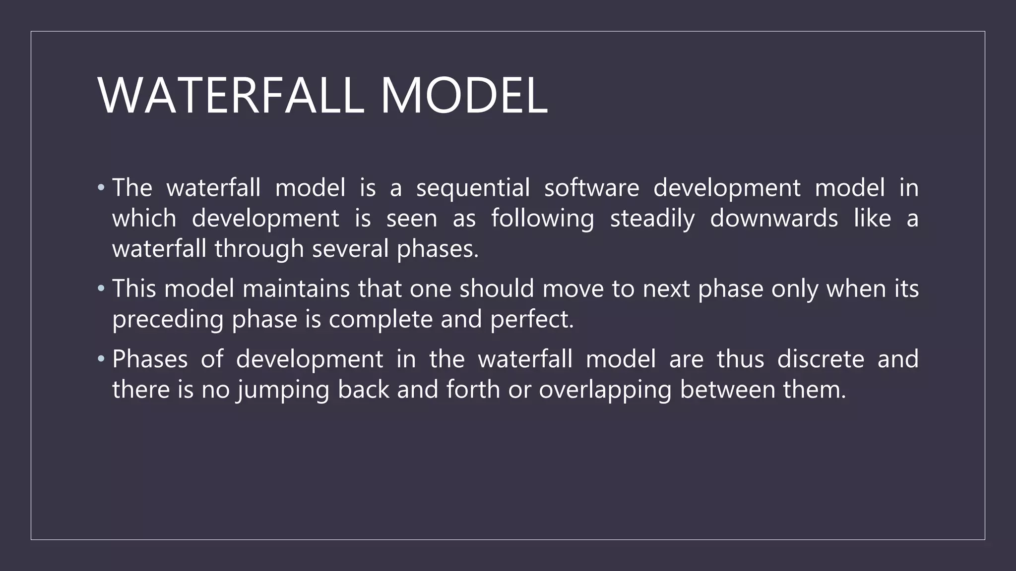 WATERFALL MODEL
• The waterfall model is a sequential software development model in
which development is seen as following steadily downwards like a
waterfall through several phases.
• This model maintains that one should move to next phase only when its
preceding phase is complete and perfect.
• Phases of development in the waterfall model are thus discrete and
there is no jumping back and forth or overlapping between them.
 