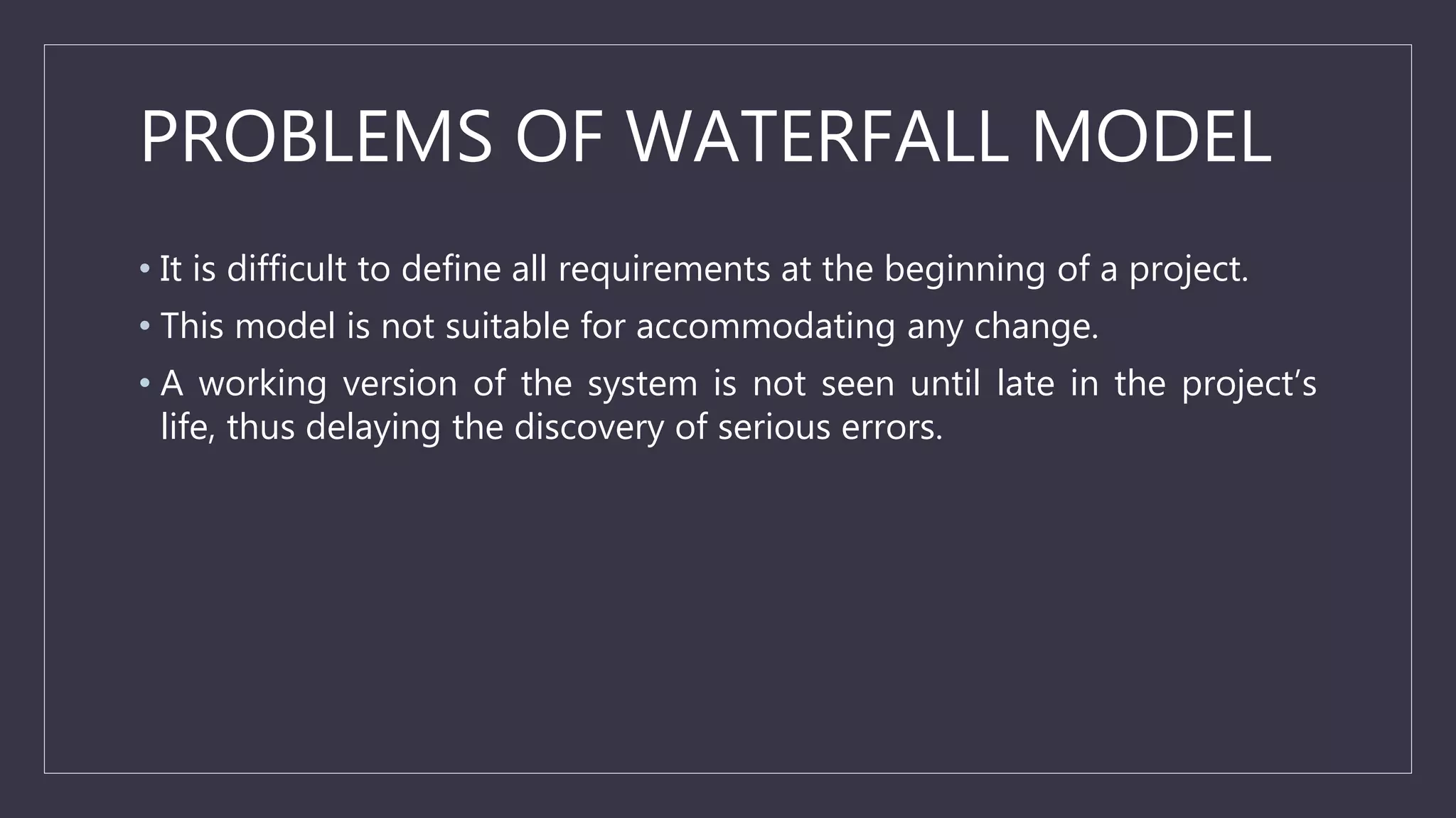 PROBLEMS OF WATERFALL MODEL
• It is difficult to define all requirements at the beginning of a project.
• This model is not suitable for accommodating any change.
• A working version of the system is not seen until late in the project’s
life, thus delaying the discovery of serious errors.
 