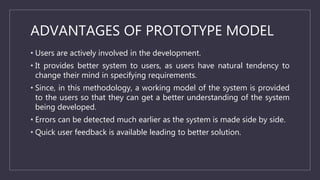 ADVANTAGES OF PROTOTYPE MODEL
• Users are actively involved in the development.
• It provides better system to users, as users have natural tendency to
change their mind in specifying requirements.
• Since, in this methodology, a working model of the system is provided
to the users so that they can get a better understanding of the system
being developed.
• Errors can be detected much earlier as the system is made side by side.
• Quick user feedback is available leading to better solution.
 