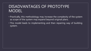 DISADVANTAGES OF PROTOTYPE
MODEL
• Practically, this methodology may increase the complexity of the system
as scope of the system may expand beyond original plans.
• This model leads to implementing and then repairing way of building
system.
 