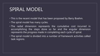 SPIRAL MODEL
• This is the recent model that has been proposed by Barry Boehm.
• The spiral model has many cycles.
• The radial dimension represents the cumulative cost incurred in
accomplishing the steps done so far and the angular dimension
represents the progress made in completing each cycle of spiral.
• The spiral model is divided into a number of framework activities called
task regions.
 