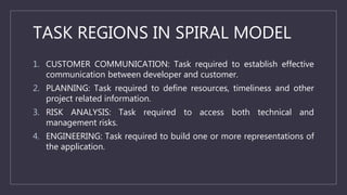 TASK REGIONS IN SPIRAL MODEL
1. CUSTOMER COMMUNICATION: Task required to establish effective
communication between developer and customer.
2. PLANNING: Task required to define resources, timeliness and other
project related information.
3. RISK ANALYSIS: Task required to access both technical and
management risks.
4. ENGINEERING: Task required to build one or more representations of
the application.
 