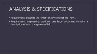 ANALYSIS & SPECIFICATIONS
• Requirements describe the “what” of a system not the “how”.
• Requirements engineering produces one large document, contains a
description of what the system will do.
 