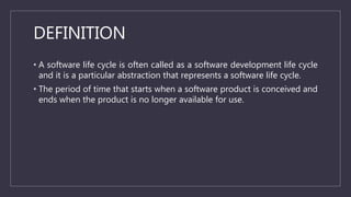 DEFINITION
• A software life cycle is often called as a software development life cycle
and it is a particular abstraction that represents a software life cycle.
• The period of time that starts when a software product is conceived and
ends when the product is no longer available for use.
 