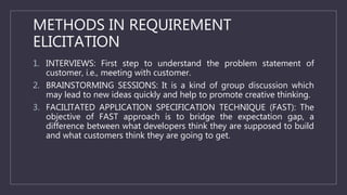 METHODS IN REQUIREMENT
ELICITATION
1. INTERVIEWS: First step to understand the problem statement of
customer, i.e., meeting with customer.
2. BRAINSTORMING SESSIONS: It is a kind of group discussion which
may lead to new ideas quickly and help to promote creative thinking.
3. FACILITATED APPLICATION SPECIFICATION TECHNIQUE (FAST): The
objective of FAST approach is to bridge the expectation gap, a
difference between what developers think they are supposed to build
and what customers think they are going to get.
 