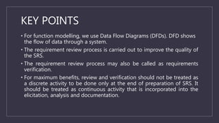 KEY POINTS
• For function modelling, we use Data Flow Diagrams (DFDs). DFD shows
the flow of data through a system.
• The requirement review process is carried out to improve the quality of
the SRS.
• The requirement review process may also be called as requirements
verification.
• For maximum benefits, review and verification should not be treated as
a discrete activity to be done only at the end of preparation of SRS. It
should be treated as continuous activity that is incorporated into the
elicitation, analysis and documentation.
 