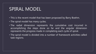 SPIRAL MODEL
• This is the recent model that has been proposed by Barry Boehm.
• The spiral model has many cycles.
• The r...
