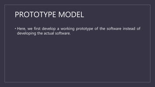 PROTOTYPE MODEL
• Here, we first develop a working prototype of the software instead of
developing the actual software.
 