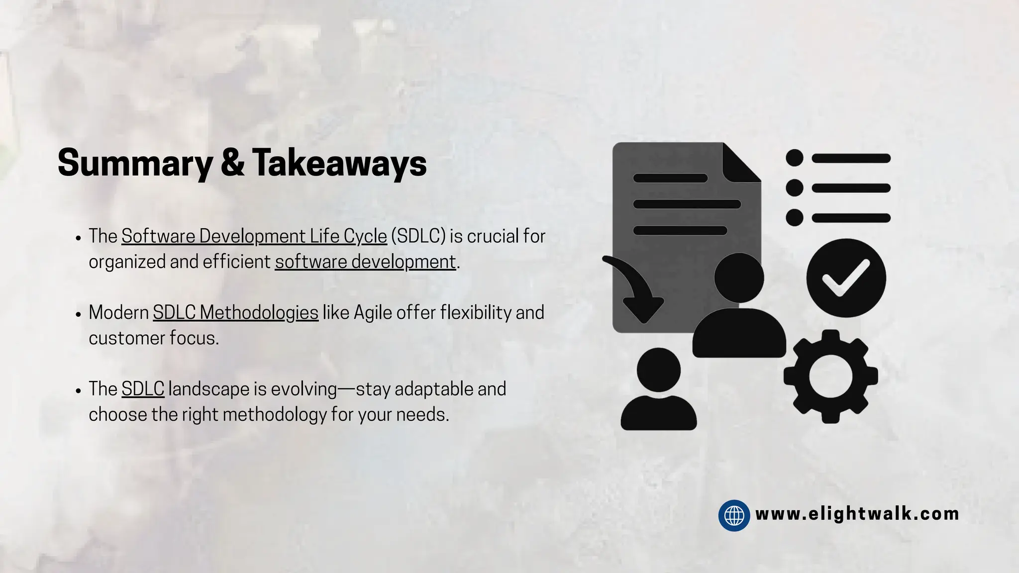 www.elightwalk.com
Summary & Takeaways
The Software Development Life Cycle (SDLC) is crucial for
organized and efficient software development.
Modern SDLC Methodologies like Agile offer flexibility and
customer focus.
The SDLC landscape is evolving—stay adaptable and
choose the right methodology for your needs.
 
