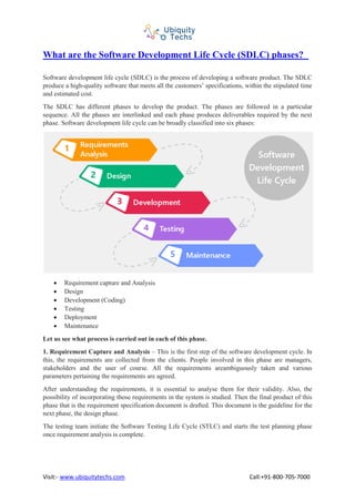 What are the Software Development Life Cycle (SDLC) phases?
Visit:- www.ubiquitytechs.com Call:+91-800-705-7000
Software development life cycle (SDLC) is the process of developing a software product. The SDLC
produce a high-quality software that meets all the customers’ specifications, within the stipulated time
and estimated cost.
The SDLC has different phases to develop the product. The phases are followed in a particular
sequence. All the phases are interlinked and each phase produces deliverables required by the next
phase. Software development life cycle can be broadly classified into six phases:
• Requirement capture and Analysis
• Design
• Development (Coding)
• Testing
• Deployment
• Maintenance
Let us see what process is carried out in each of this phase.
1. Requirement Capture and Analysis – This is the first step of the software development cycle. In
this, the requirements are collected from the clients. People involved in this phase are managers,
stakeholders and the user of course. All the requirements areambiguously taken and various
parameters pertaining the requirements are agreed.
After understanding the requirements, it is essential to analyse them for their validity. Also, the
possibility of incorporating those requirements in the system is studied. Then the final product of this
phase that is the requirement specification document is drafted. This document is the guideline for the
next phase, the design phase.
The testing team initiate the Software Testing Life Cycle (STLC) and starts the test planning phase
once requirement analysis is complete.
 
