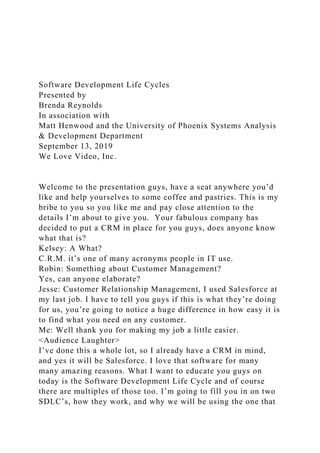 Software Development Life Cycles
Presented by
Brenda Reynolds
In association with
Matt Henwood and the University of Phoenix Systems Analysis
& Development Department
September 13, 2019
We Love Video, Inc.
Welcome to the presentation guys, have a seat anywhere you’d
like and help yourselves to some coffee and pastries. This is my
bribe to you so you like me and pay close attention to the
details I’m about to give you. Your fabulous company has
decided to put a CRM in place for you guys, does anyone know
what that is?
Kelsey: A What?
C.R.M. it’s one of many acronyms people in IT use.
Robin: Something about Customer Management?
Yes, can anyone elaborate?
Jesse: Customer Relationship Management, I used Salesforce at
my last job. I have to tell you guys if this is what they’re doing
for us, you’re going to notice a huge difference in how easy it is
to find what you need on any customer.
Me: Well thank you for making my job a little easier.
<Audience Laughter>
I’ve done this a whole lot, so I already have a CRM in mind,
and yes it will be Salesforce. I love that software for many
many amazing reasons. What I want to educate you guys on
today is the Software Development Life Cycle and of course
there are multiples of those too. I’m going to fill you in on two
SDLC’s, how they work, and why we will be using the one that
 