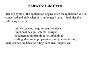 Software Life Cycle The life cycle of the application begins when an application is first conceived and ends when it is no longer in use. It includes the following aspects: initial concept;  requirements analysis; functional design;  internal design; documentation planning;  test planning;  coding; document preparation;  integration; testing;  maintenance; updates; retesting; technical support etc. 