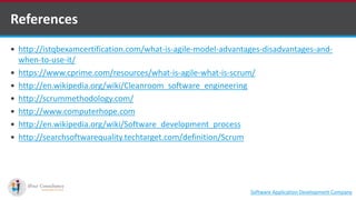 http://istqbexamcertification.com/what-is-agile-model-advantages-disadvantages-and-
when-to-use-it/
 https://www.cprime.com/resources/what-is-agile-what-is-scrum/
 http://en.wikipedia.org/wiki/Cleanroom_software_engineering
 http://scrummethodology.com/
 http://www.computerhope.com
 http://en.wikipedia.org/wiki/Software_development_process
 http://searchsoftwarequality.techtarget.com/definition/Scrum
References
Software Application Development Company
 