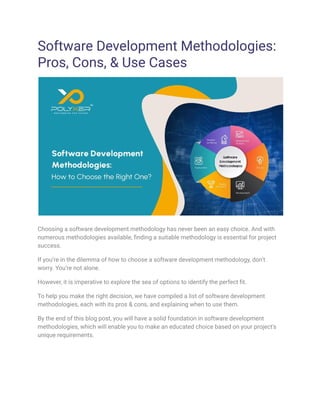 Software Development Methodologies:
Pros, Cons, & Use Cases
Choosing a software development methodology has never been an easy choice. And with
numerous methodologies available, finding a suitable methodology is essential for project
success.
If you’re in the dilemma of how to choose a software development methodology, don’t
worry. You’re not alone.
However, it is imperative to explore the sea of options to identify the perfect fit.
To help you make the right decision, we have compiled a list of software development
methodologies, each with its pros & cons, and explaining when to use them.
By the end of this blog post, you will have a solid foundation in software development
methodologies, which will enable you to make an educated choice based on your project's
unique requirements.
 