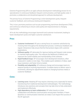 Extreme Programming (XP) is an agile software development methodology known for its
specialization in continuous feedback, frequent communication, and high-quality code. It
promotes a collaborative and disciplined approach to software development.
The primary focus of Extreme Programming is short development cycles, frequent
customer feedback, and continuous testing and integration.
This, in turn, promotes practices such as pair programming, test-driven development (TDD),
and continuous refactoring to ensure code quality and responsiveness to changing
requirements.
All in all, this methodology encourages teamwork and customer involvement, leading to
faster development cycles and higher customer satisfaction.
Pros:
● Customer involvement: XP puts a strong focus on customer satisfaction by
involving them throughout the development process. Continuous feedback and
regular interactions help ensure that the final product aligns with customer
expectations.
● Software quality: XP advocates for rigorous testing and frequent code reviews
to maintain high-quality code. This reduces the likelihood of defects and
improves the overall stability and maintainability of the software.
● Rapid feedback loops: XP encourages short development iterations, often
measured in weeks or even days. This enables quick validation of ideas, rapid
issue resolution, and faster time to market.
● Flexibility and adaptability: XP embraces change and encourages teams to
respond quickly to evolving requirements. It enables teams to deliver value in
increments, allowing for adjustments based on changing business needs or
customer feedback.
Cons:
● Learning curve: Adopting XP may require a learning curve, especially for teams
transitioning from traditional development methodologies. The methodology
introduces new practices and concepts that may take time to fully understand
and implement effectively.
● High dependency on team collaboration: XP relies heavily on close
collaboration and effective communication among team members. If team
dynamics or communication channels are weak, it can impact the success of
the XP approach.
 